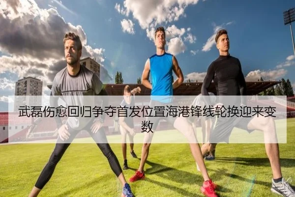武磊伤愈回归争夺首发位置海港锋线轮换迎来变数