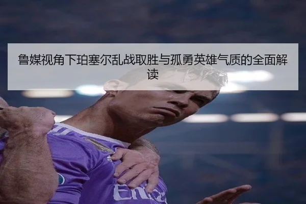 鲁媒视角下珀塞尔乱战取胜与孤勇英雄气质的全面解读