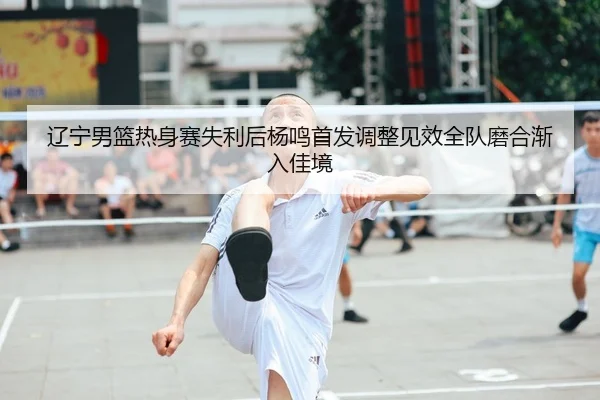 辽宁男篮热身赛失利后杨鸣首发调整见效全队磨合渐入佳境