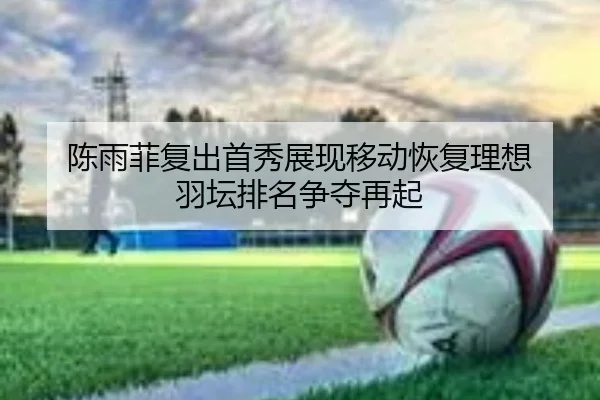 陈雨菲复出首秀展现移动恢复理想 羽坛排名争夺再起